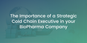 The Importance of a Strategic Cold Chain Executive in your BioPharma Company