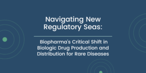 Navigating New Regulatory Seas: Biopharma’s Critical Shift in Biologic Drug Production and Distribution for Rare Diseases